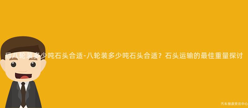 后八轮装多少吨石头合适-八轮装多少吨石头合适？石头运输的最佳重量探讨