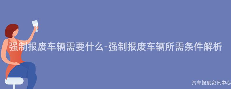 强制报废车辆需要什么-强制报废车辆所需条件解析