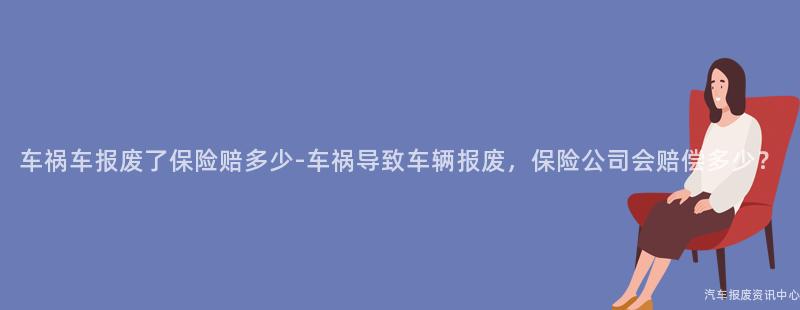 车祸车报废了保险赔多少-车祸导致车辆报废，保险公司会赔偿多少？