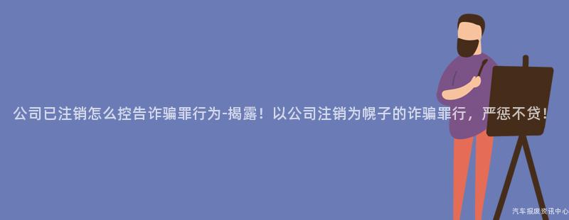 公司已注销怎么控告诈骗罪行为-揭露！以公司注销为幌子的诈骗罪行，严惩不贷！