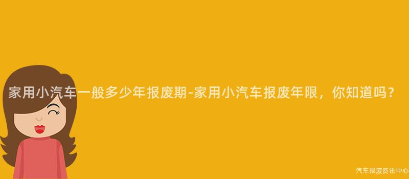 家用小汽车一般多少年报废期-家用小汽车报废年限，你知道吗？