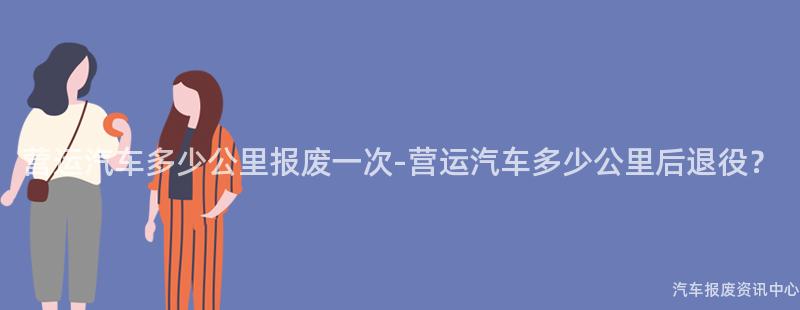 营运汽车多少公里报废一次-营运汽车多少公里后退役？