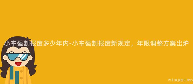 小车强制报废多少年内-小车强制报废新规定，年限调整方案出炉