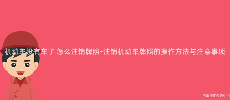 机动车没有车了 怎么注销牌照-注销机动车牌照的操作方法与注意事项