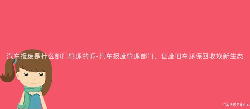 汽车报废是什么部门管理的呢-汽车报废管理部门，让废旧车环保回收焕新生态