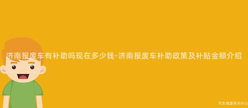 济南报废车有补助吗现在多少钱-济南报废车补助政策及补贴金额介绍