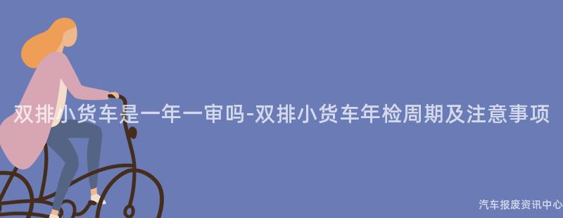 双排小货车是一年一审吗-双排小货车年检周期及注意事项