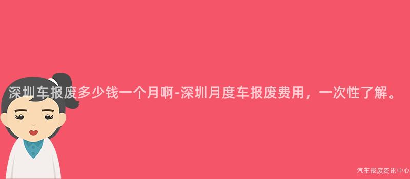 深圳车报废多少钱一个月啊-深圳月度车报废费用，一次性了解。