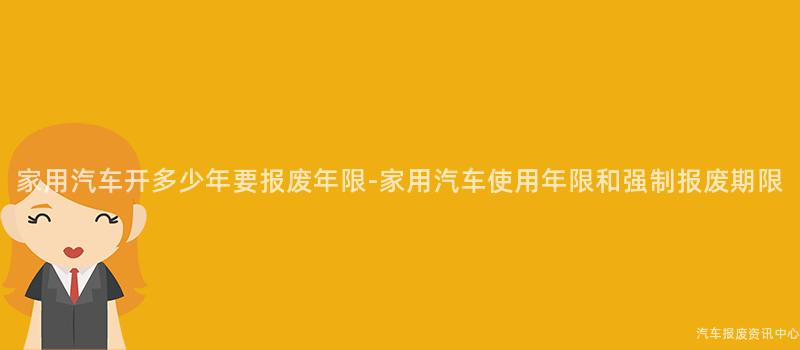家用汽车开多少年要报废年限-家用汽车使用年限和强制报废期限