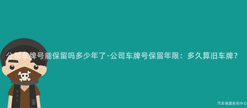 公司车牌号能保留吗多少年了-公司车牌号保留年限：多久算旧车牌？