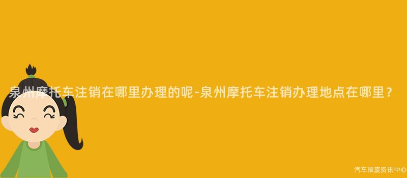 泉州摩托车注销在哪里办理的呢-泉州摩托车注销办理地点在哪里？