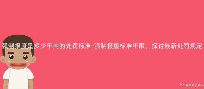 强制报废是多少年内的处罚标准-强制报废标准年限，探讨最新处罚规定