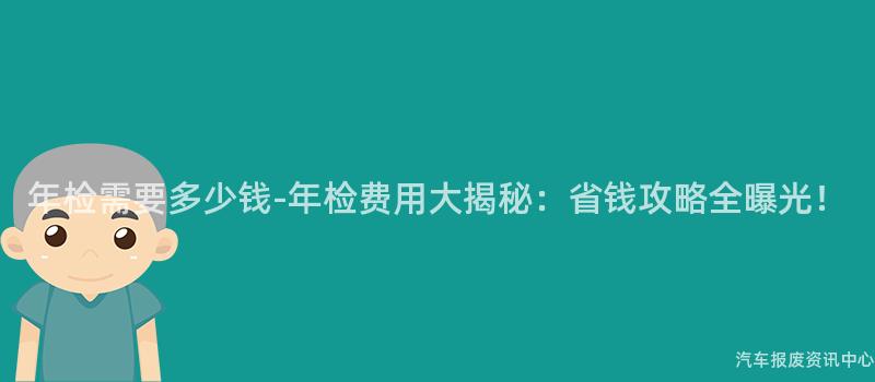 年检需要多少钱-年检费用大揭秘：省钱攻略全曝光！