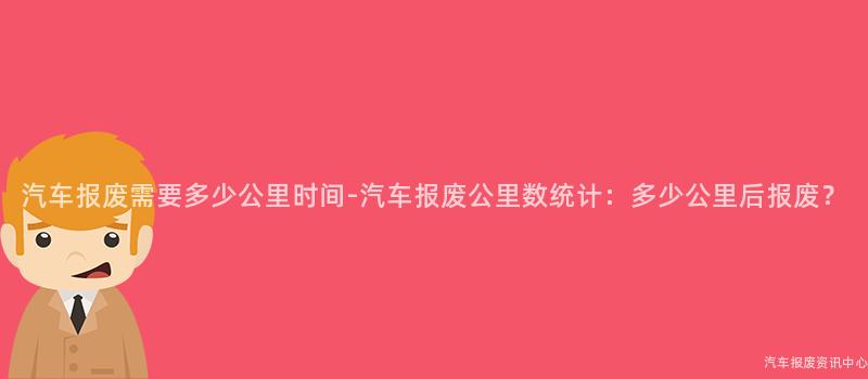 汽车报废需要多少公里时间-汽车报废公里数统计：多少公里后报废？