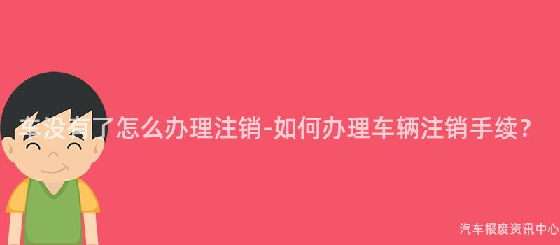 车没有了怎么办理注销-如何办理车辆注销手续？