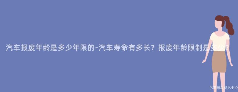 汽车报废年龄是多少年限的-汽车寿命有多长？报废年龄限制是多少？