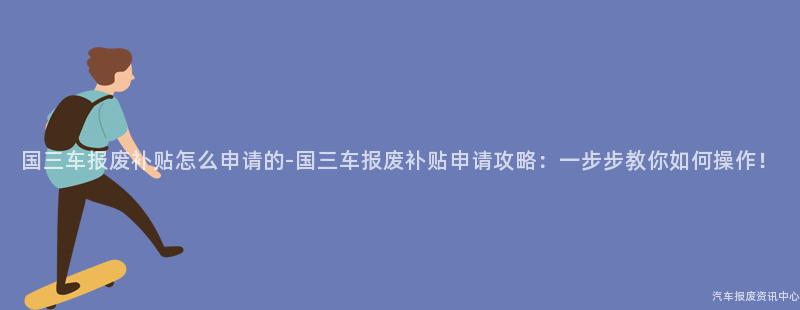 国三车报废补贴怎么申请的-国三车报废补贴申请攻略：一步步教你如何操作！
