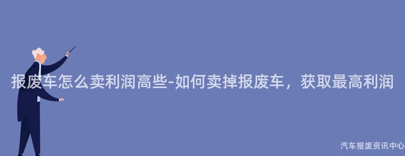 报废车怎么卖利润高些-如何卖掉报废车，获取最高利润