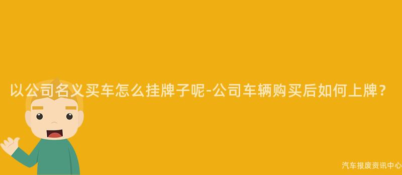 以公司名义买车怎么挂牌子呢-公司车辆购买后如何上牌？