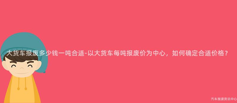 大货车报废多少钱一吨合适-以大货车每吨报废价为中心，如何确定合适价格？