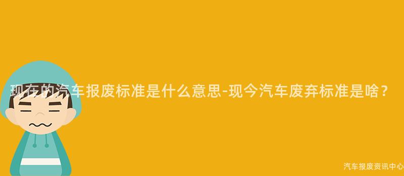 现在的汽车报废标准是什么意思-现今汽车废弃标准是啥？