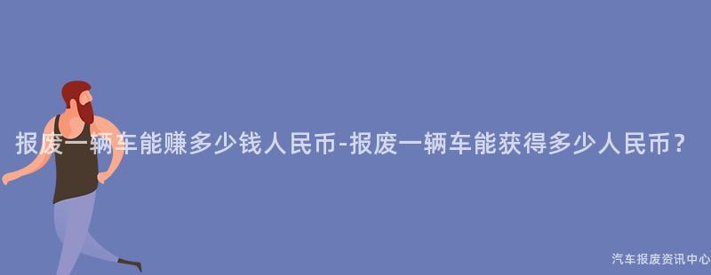 报废一辆车能赚多少钱人民币-报废一辆车能获得多少人民币？