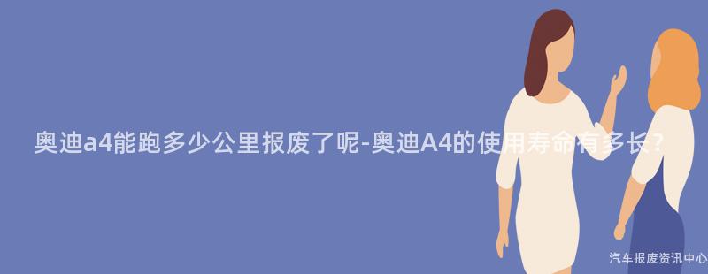 奥迪a4能跑多少公里报废了呢-奥迪A4的使用寿命有多长？
