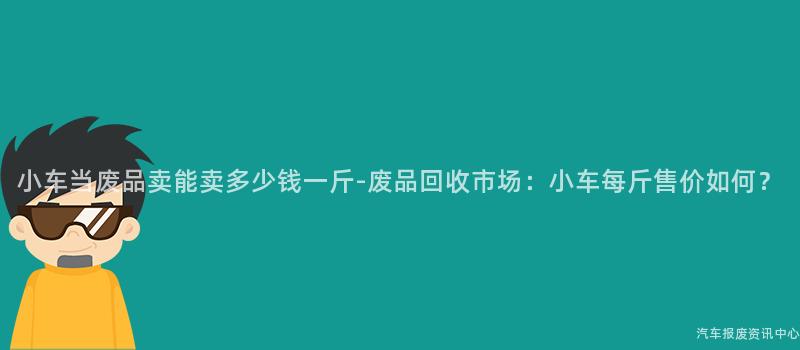 小车当废品卖能卖多少钱一斤-废品回收市场：小车每斤售价如何？