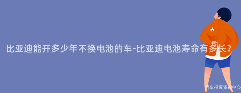 比亚迪能开多少年不换电池的车-比亚迪电池寿命有多长？