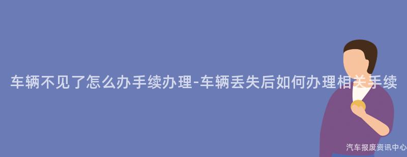 车辆不见了怎么办手续办理-车辆丢失后如何办理相关手续