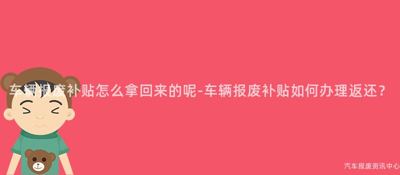 车辆报废补贴怎么拿回来的呢-车辆报废补贴如何办理返还？