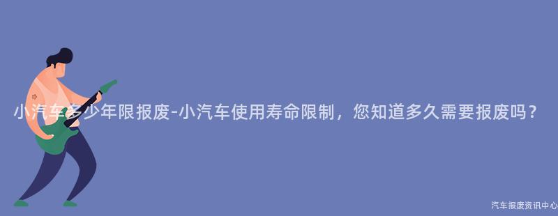 小汽车多少年限报废-小汽车使用寿命限制，您知道多久需要报废吗？