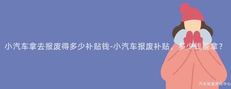 小汽车拿去报废得多少补贴钱-小汽车报废补贴，多少钱能拿？