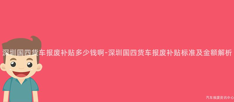 深圳国四货车报废补贴多少钱啊-深圳国四货车报废补贴标准及金额解析