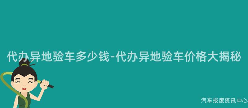 代办异地验车多少钱-代办异地验车价格大揭秘