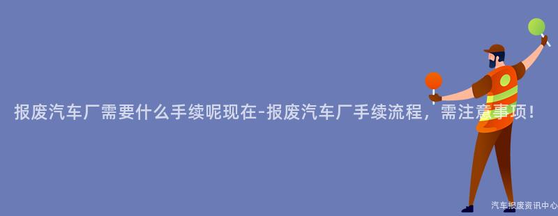 报废汽车厂需要什么手续呢现在-报废汽车厂手续流程，需注意事项！