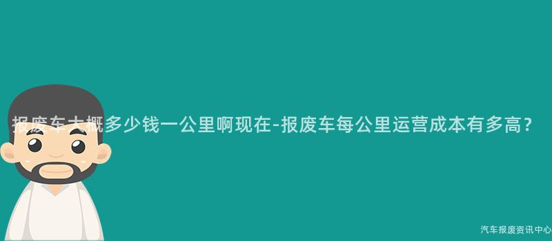 报废车大概多少钱一公里啊现在-报废车每公里运营成本有多高？