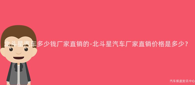 北斗星汽车多少钱厂家直销的-北斗星汽车厂家直销价格是多少？