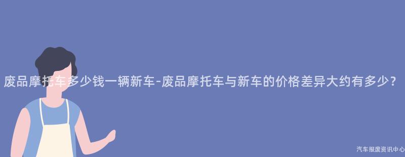 废品摩托车多少钱一辆新车-废品摩托车与新车的价格差异大约有多少？