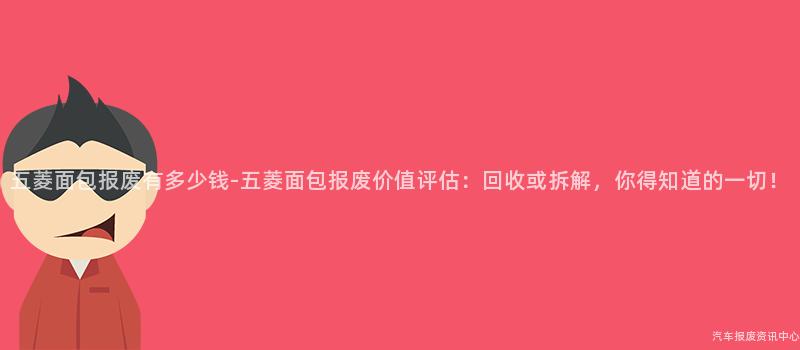 五菱面包报废有多少钱-五菱面包报废价值评估：回收或拆解，你得知道的一切！