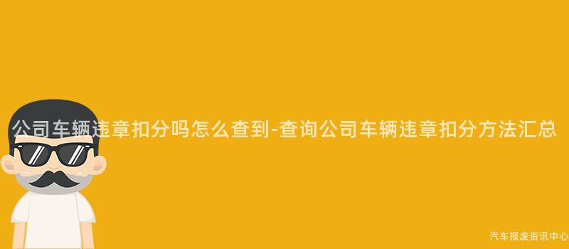 公司车辆违章扣分吗怎么查到-查询公司车辆违章扣分方法汇总