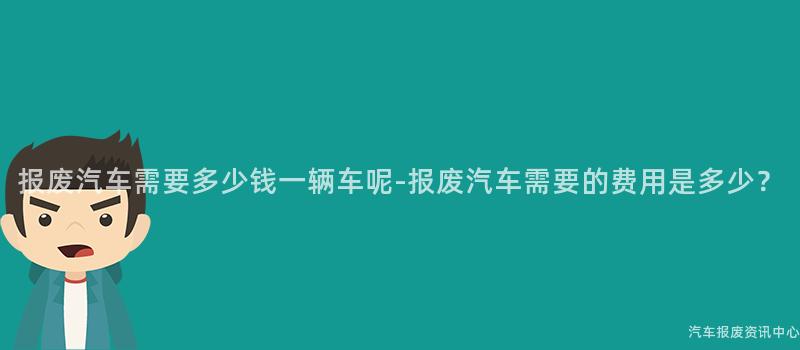 报废汽车需要多少钱一辆车呢-报废汽车需要的费用是多少？