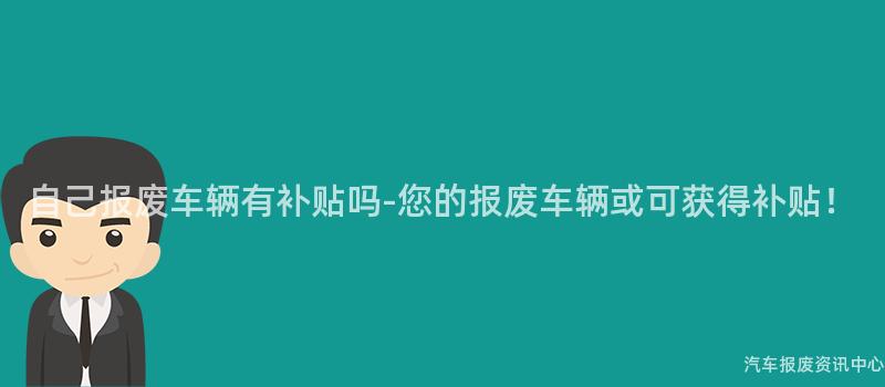 自己报废车辆有补贴吗-您的报废车辆或可获得补贴！