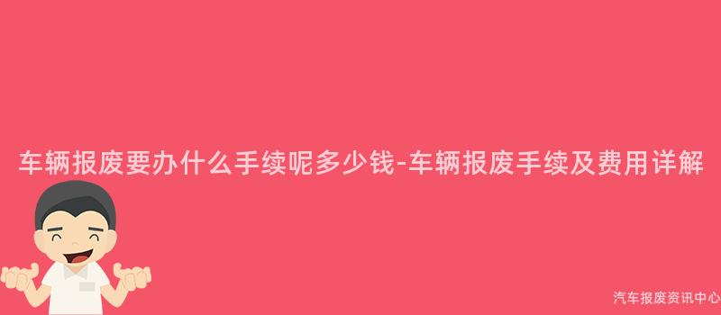 车辆报废要办什么手续呢多少钱-车辆报废手续及费用详解