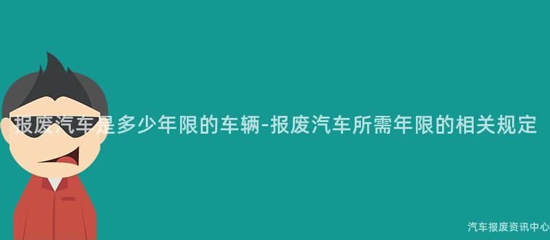 报废汽车是多少年限的车辆-报废汽车所需年限的相关规定