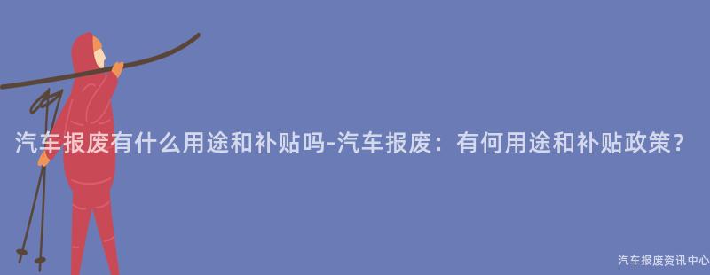 汽车报废有什么用途和补贴吗-汽车报废：有何用途和补贴政策？