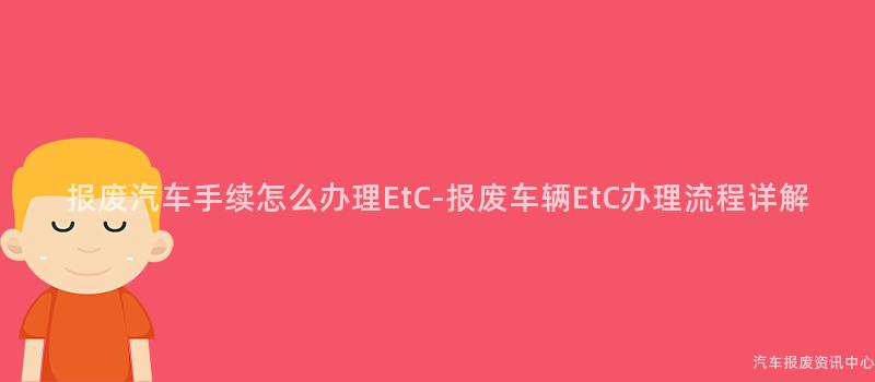 报废汽车手续怎么办理EtC-报废车辆EtC办理流程详解