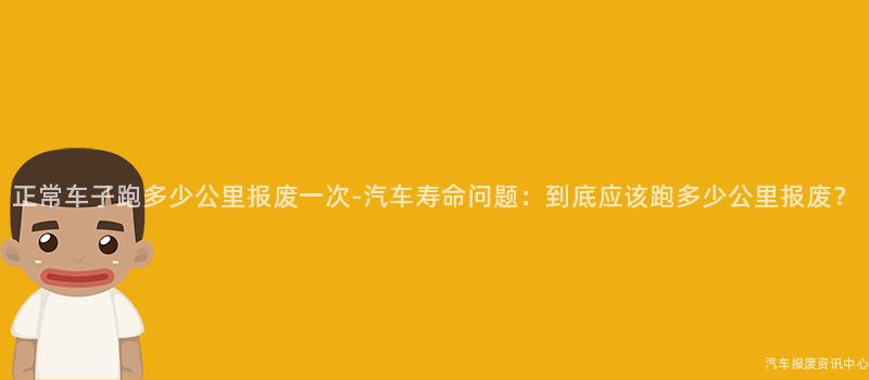 正常车子跑多少公里报废一次-汽车寿命问题：到底应该跑多少公里报废？