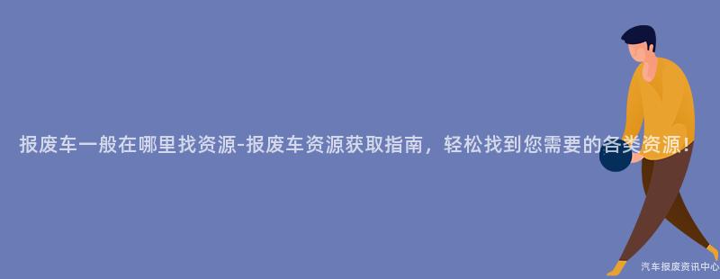 报废车一般在哪里找资源-报废车资源获取指南，轻松找到您需要的各类资源！