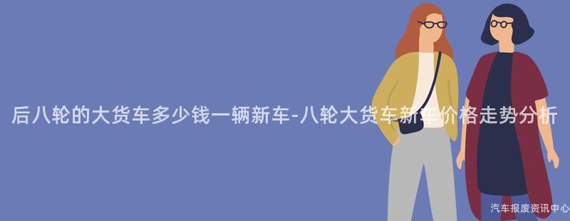 后八轮的大货车多少钱一辆新车-八轮大货车新车价格走势分析